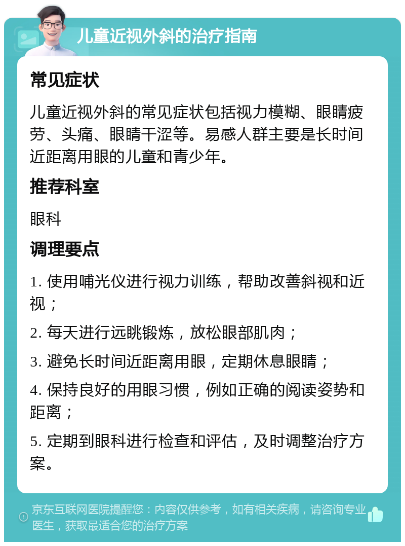 儿童近视外斜的治疗指南 常见症状 儿童近视外斜的常见症状包括视力模糊、眼睛疲劳、头痛、眼睛干涩等。易感人群主要是长时间近距离用眼的儿童和青少年。 推荐科室 眼科 调理要点 1. 使用哺光仪进行视力训练，帮助改善斜视和近视； 2. 每天进行远眺锻炼，放松眼部肌肉； 3. 避免长时间近距离用眼，定期休息眼睛； 4. 保持良好的用眼习惯，例如正确的阅读姿势和距离； 5. 定期到眼科进行检查和评估，及时调整治疗方案。