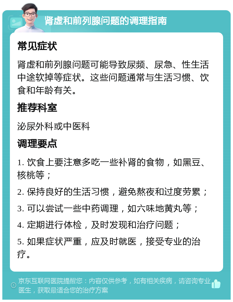 肾虚和前列腺问题的调理指南 常见症状 肾虚和前列腺问题可能导致尿频、尿急、性生活中途软掉等症状。这些问题通常与生活习惯、饮食和年龄有关。 推荐科室 泌尿外科或中医科 调理要点 1. 饮食上要注意多吃一些补肾的食物，如黑豆、核桃等； 2. 保持良好的生活习惯，避免熬夜和过度劳累； 3. 可以尝试一些中药调理，如六味地黄丸等； 4. 定期进行体检，及时发现和治疗问题； 5. 如果症状严重，应及时就医，接受专业的治疗。