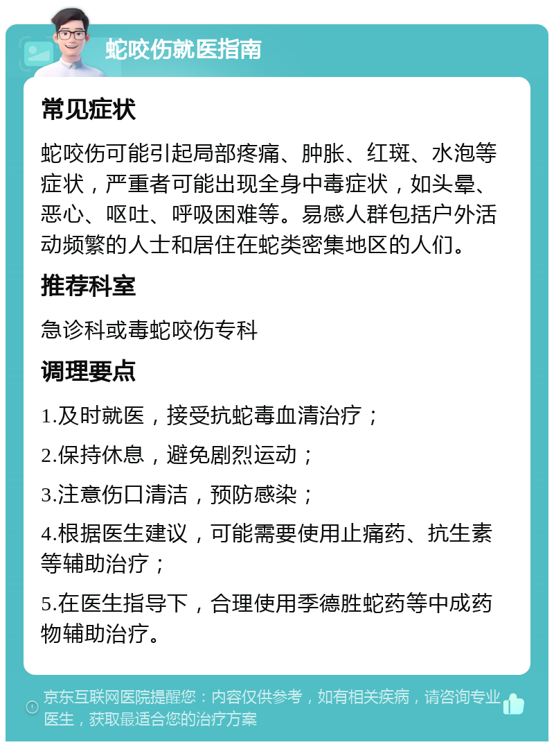 蛇咬伤就医指南 常见症状 蛇咬伤可能引起局部疼痛、肿胀、红斑、水泡等症状，严重者可能出现全身中毒症状，如头晕、恶心、呕吐、呼吸困难等。易感人群包括户外活动频繁的人士和居住在蛇类密集地区的人们。 推荐科室 急诊科或毒蛇咬伤专科 调理要点 1.及时就医，接受抗蛇毒血清治疗； 2.保持休息，避免剧烈运动； 3.注意伤口清洁，预防感染； 4.根据医生建议，可能需要使用止痛药、抗生素等辅助治疗； 5.在医生指导下，合理使用季德胜蛇药等中成药物辅助治疗。