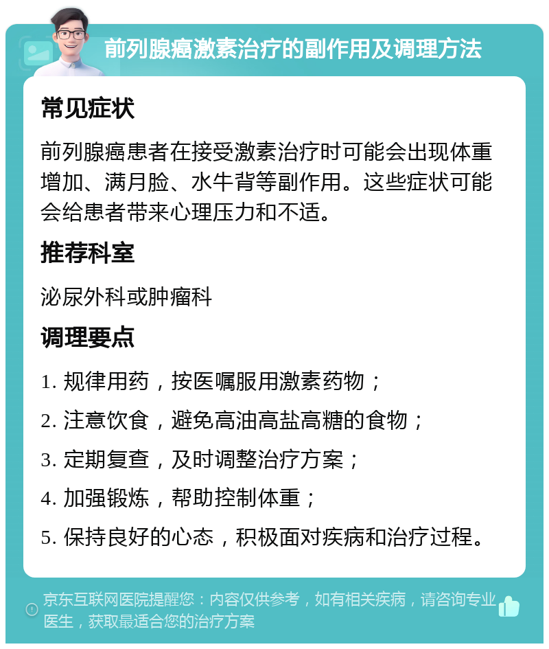 前列腺癌激素治疗的副作用及调理方法 常见症状 前列腺癌患者在接受激素治疗时可能会出现体重增加、满月脸、水牛背等副作用。这些症状可能会给患者带来心理压力和不适。 推荐科室 泌尿外科或肿瘤科 调理要点 1. 规律用药，按医嘱服用激素药物； 2. 注意饮食，避免高油高盐高糖的食物； 3. 定期复查，及时调整治疗方案； 4. 加强锻炼，帮助控制体重； 5. 保持良好的心态，积极面对疾病和治疗过程。