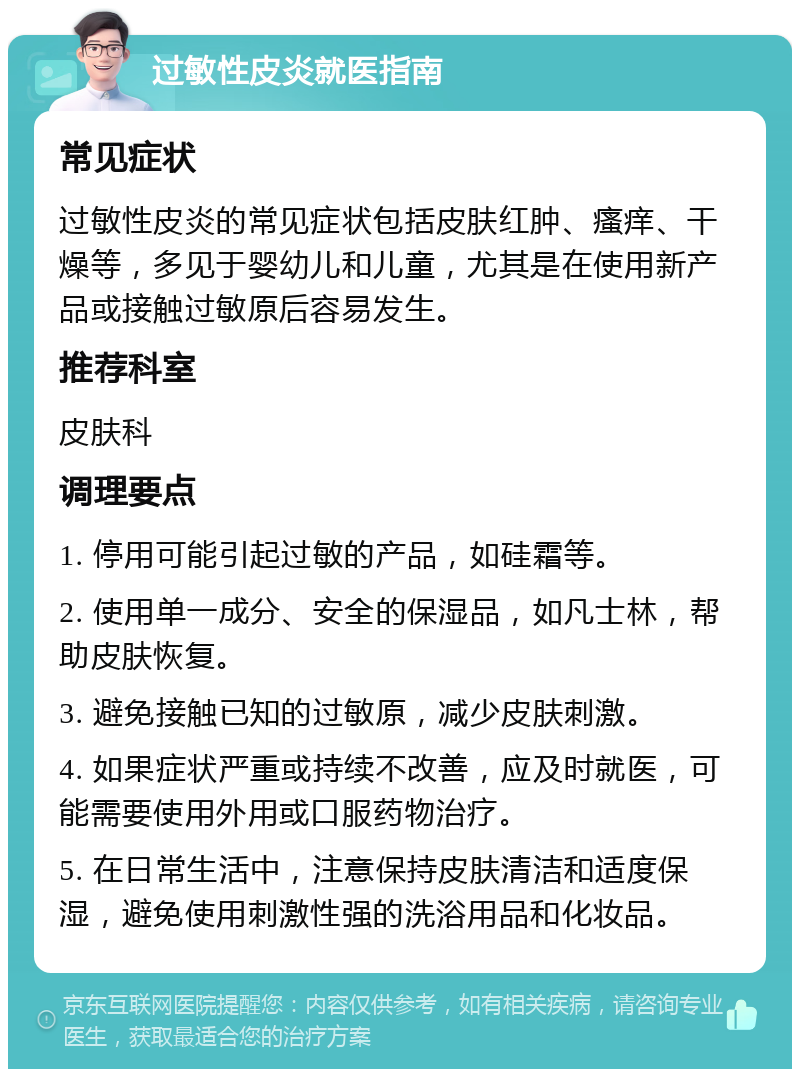 过敏性皮炎就医指南 常见症状 过敏性皮炎的常见症状包括皮肤红肿、瘙痒、干燥等，多见于婴幼儿和儿童，尤其是在使用新产品或接触过敏原后容易发生。 推荐科室 皮肤科 调理要点 1. 停用可能引起过敏的产品，如硅霜等。 2. 使用单一成分、安全的保湿品，如凡士林，帮助皮肤恢复。 3. 避免接触已知的过敏原，减少皮肤刺激。 4. 如果症状严重或持续不改善，应及时就医，可能需要使用外用或口服药物治疗。 5. 在日常生活中，注意保持皮肤清洁和适度保湿，避免使用刺激性强的洗浴用品和化妆品。