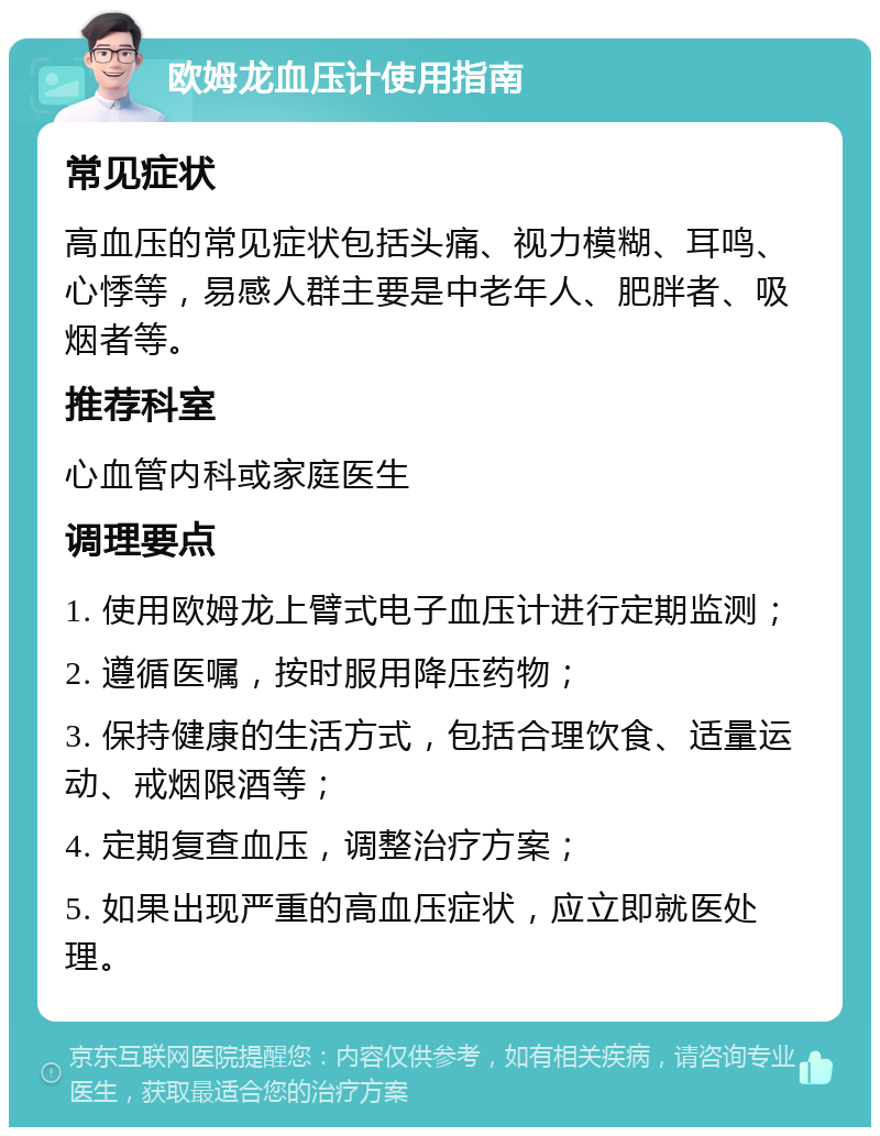 欧姆龙血压计使用指南 常见症状 高血压的常见症状包括头痛、视力模糊、耳鸣、心悸等，易感人群主要是中老年人、肥胖者、吸烟者等。 推荐科室 心血管内科或家庭医生 调理要点 1. 使用欧姆龙上臂式电子血压计进行定期监测； 2. 遵循医嘱，按时服用降压药物； 3. 保持健康的生活方式，包括合理饮食、适量运动、戒烟限酒等； 4. 定期复查血压，调整治疗方案； 5. 如果出现严重的高血压症状，应立即就医处理。