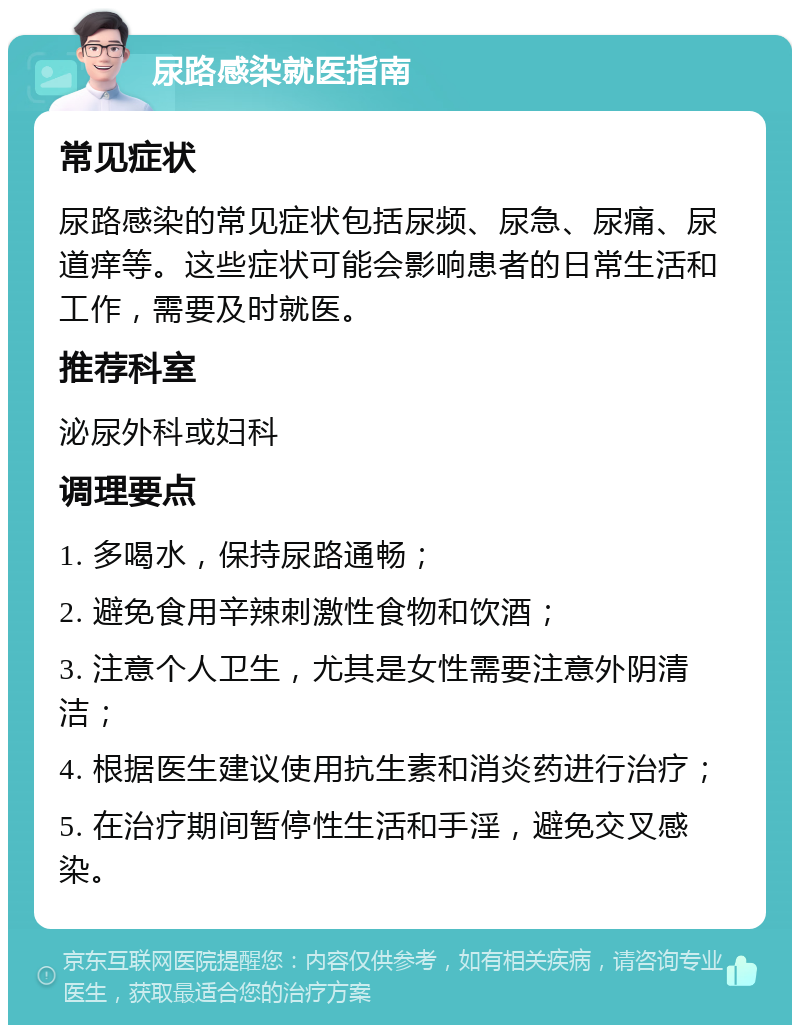 尿路感染就医指南 常见症状 尿路感染的常见症状包括尿频、尿急、尿痛、尿道痒等。这些症状可能会影响患者的日常生活和工作，需要及时就医。 推荐科室 泌尿外科或妇科 调理要点 1. 多喝水，保持尿路通畅； 2. 避免食用辛辣刺激性食物和饮酒； 3. 注意个人卫生，尤其是女性需要注意外阴清洁； 4. 根据医生建议使用抗生素和消炎药进行治疗； 5. 在治疗期间暂停性生活和手淫，避免交叉感染。