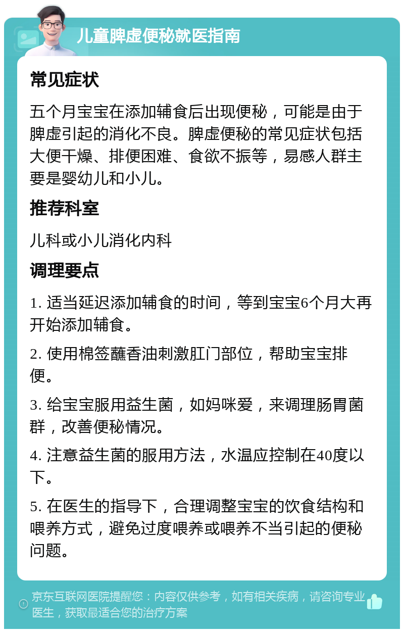 儿童脾虚便秘就医指南 常见症状 五个月宝宝在添加辅食后出现便秘，可能是由于脾虚引起的消化不良。脾虚便秘的常见症状包括大便干燥、排便困难、食欲不振等，易感人群主要是婴幼儿和小儿。 推荐科室 儿科或小儿消化内科 调理要点 1. 适当延迟添加辅食的时间，等到宝宝6个月大再开始添加辅食。 2. 使用棉签蘸香油刺激肛门部位，帮助宝宝排便。 3. 给宝宝服用益生菌，如妈咪爱，来调理肠胃菌群，改善便秘情况。 4. 注意益生菌的服用方法，水温应控制在40度以下。 5. 在医生的指导下，合理调整宝宝的饮食结构和喂养方式，避免过度喂养或喂养不当引起的便秘问题。