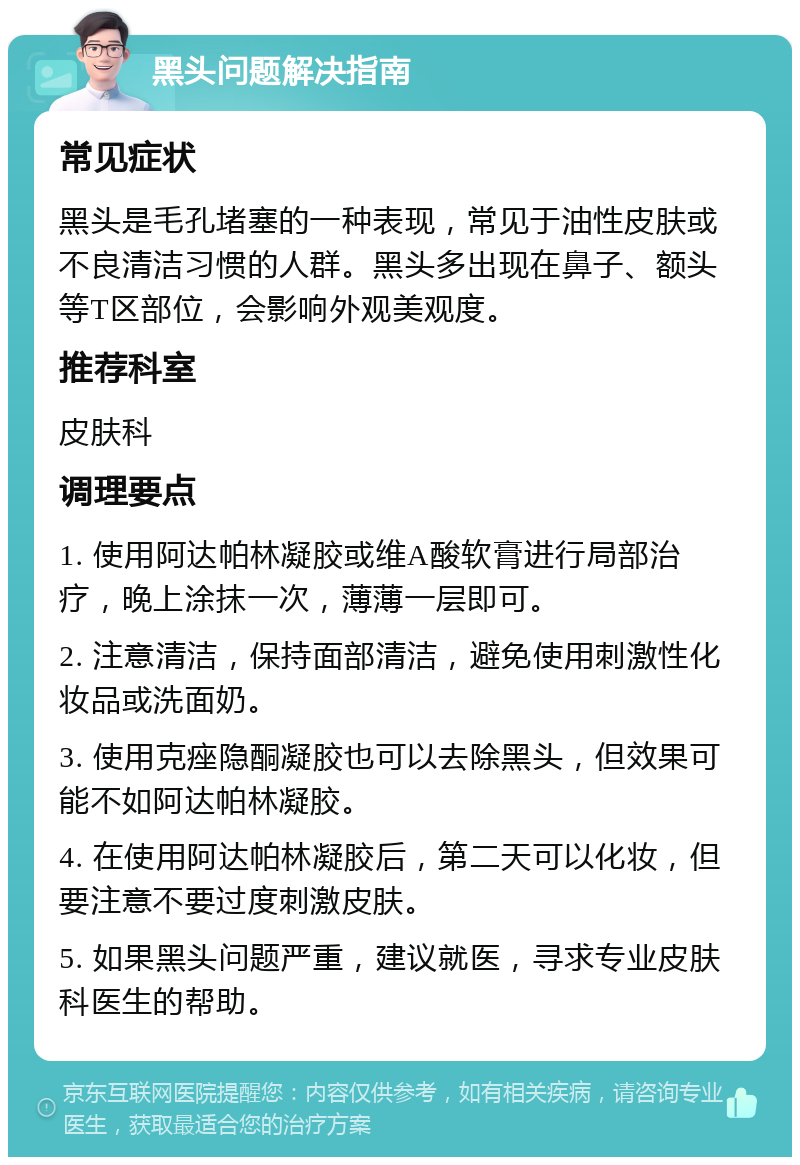 黑头问题解决指南 常见症状 黑头是毛孔堵塞的一种表现，常见于油性皮肤或不良清洁习惯的人群。黑头多出现在鼻子、额头等T区部位，会影响外观美观度。 推荐科室 皮肤科 调理要点 1. 使用阿达帕林凝胶或维A酸软膏进行局部治疗，晚上涂抹一次，薄薄一层即可。 2. 注意清洁，保持面部清洁，避免使用刺激性化妆品或洗面奶。 3. 使用克痤隐酮凝胶也可以去除黑头，但效果可能不如阿达帕林凝胶。 4. 在使用阿达帕林凝胶后，第二天可以化妆，但要注意不要过度刺激皮肤。 5. 如果黑头问题严重，建议就医，寻求专业皮肤科医生的帮助。