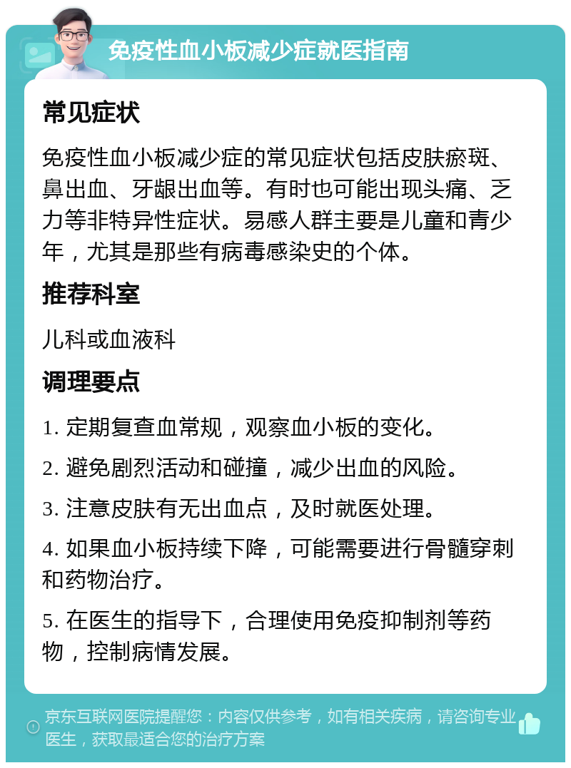 免疫性血小板减少症就医指南 常见症状 免疫性血小板减少症的常见症状包括皮肤瘀斑、鼻出血、牙龈出血等。有时也可能出现头痛、乏力等非特异性症状。易感人群主要是儿童和青少年，尤其是那些有病毒感染史的个体。 推荐科室 儿科或血液科 调理要点 1. 定期复查血常规，观察血小板的变化。 2. 避免剧烈活动和碰撞，减少出血的风险。 3. 注意皮肤有无出血点，及时就医处理。 4. 如果血小板持续下降，可能需要进行骨髓穿刺和药物治疗。 5. 在医生的指导下，合理使用免疫抑制剂等药物，控制病情发展。