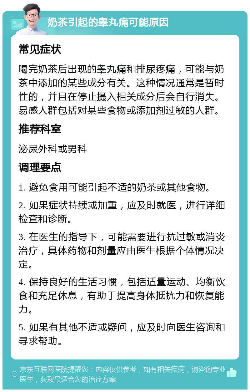 奶茶引起的睾丸痛可能原因 常见症状 喝完奶茶后出现的睾丸痛和排尿疼痛，可能与奶茶中添加的某些成分有关。这种情况通常是暂时性的，并且在停止摄入相关成分后会自行消失。易感人群包括对某些食物或添加剂过敏的人群。 推荐科室 泌尿外科或男科 调理要点 1. 避免食用可能引起不适的奶茶或其他食物。 2. 如果症状持续或加重，应及时就医，进行详细检查和诊断。 3. 在医生的指导下，可能需要进行抗过敏或消炎治疗，具体药物和剂量应由医生根据个体情况决定。 4. 保持良好的生活习惯，包括适量运动、均衡饮食和充足休息，有助于提高身体抵抗力和恢复能力。 5. 如果有其他不适或疑问，应及时向医生咨询和寻求帮助。