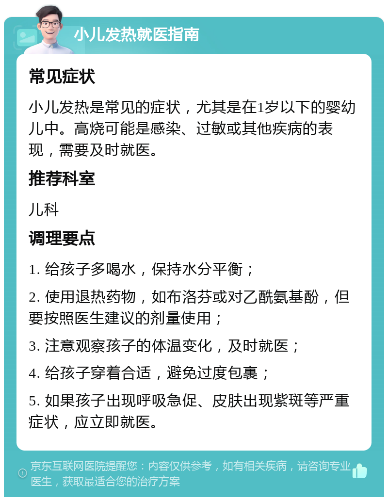 小儿发热就医指南 常见症状 小儿发热是常见的症状，尤其是在1岁以下的婴幼儿中。高烧可能是感染、过敏或其他疾病的表现，需要及时就医。 推荐科室 儿科 调理要点 1. 给孩子多喝水，保持水分平衡； 2. 使用退热药物，如布洛芬或对乙酰氨基酚，但要按照医生建议的剂量使用； 3. 注意观察孩子的体温变化，及时就医； 4. 给孩子穿着合适，避免过度包裹； 5. 如果孩子出现呼吸急促、皮肤出现紫斑等严重症状，应立即就医。