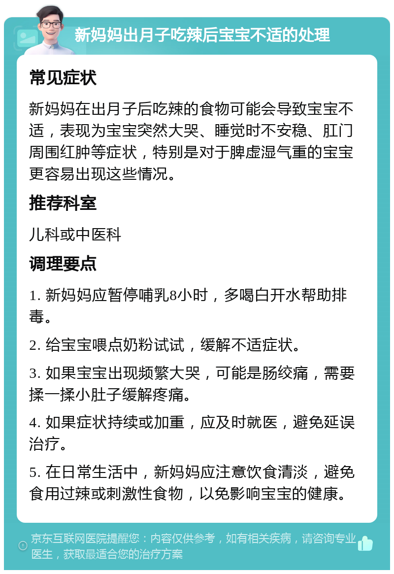 新妈妈出月子吃辣后宝宝不适的处理 常见症状 新妈妈在出月子后吃辣的食物可能会导致宝宝不适，表现为宝宝突然大哭、睡觉时不安稳、肛门周围红肿等症状，特别是对于脾虚湿气重的宝宝更容易出现这些情况。 推荐科室 儿科或中医科 调理要点 1. 新妈妈应暂停哺乳8小时，多喝白开水帮助排毒。 2. 给宝宝喂点奶粉试试，缓解不适症状。 3. 如果宝宝出现频繁大哭，可能是肠绞痛，需要揉一揉小肚子缓解疼痛。 4. 如果症状持续或加重，应及时就医，避免延误治疗。 5. 在日常生活中，新妈妈应注意饮食清淡，避免食用过辣或刺激性食物，以免影响宝宝的健康。