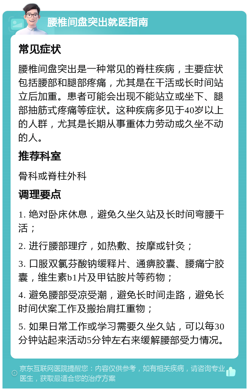 腰椎间盘突出就医指南 常见症状 腰椎间盘突出是一种常见的脊柱疾病，主要症状包括腰部和腿部疼痛，尤其是在干活或长时间站立后加重。患者可能会出现不能站立或坐下、腿部抽筋式疼痛等症状。这种疾病多见于40岁以上的人群，尤其是长期从事重体力劳动或久坐不动的人。 推荐科室 骨科或脊柱外科 调理要点 1. 绝对卧床休息，避免久坐久站及长时间弯腰干活； 2. 进行腰部理疗，如热敷、按摩或针灸； 3. 口服双氯芬酸钠缓释片、通痹胶囊、腰痛宁胶囊，维生素b1片及甲钴胺片等药物； 4. 避免腰部受凉受潮，避免长时间走路，避免长时间伏案工作及搬抬肩扛重物； 5. 如果日常工作或学习需要久坐久站，可以每30分钟站起来活动5分钟左右来缓解腰部受力情况。