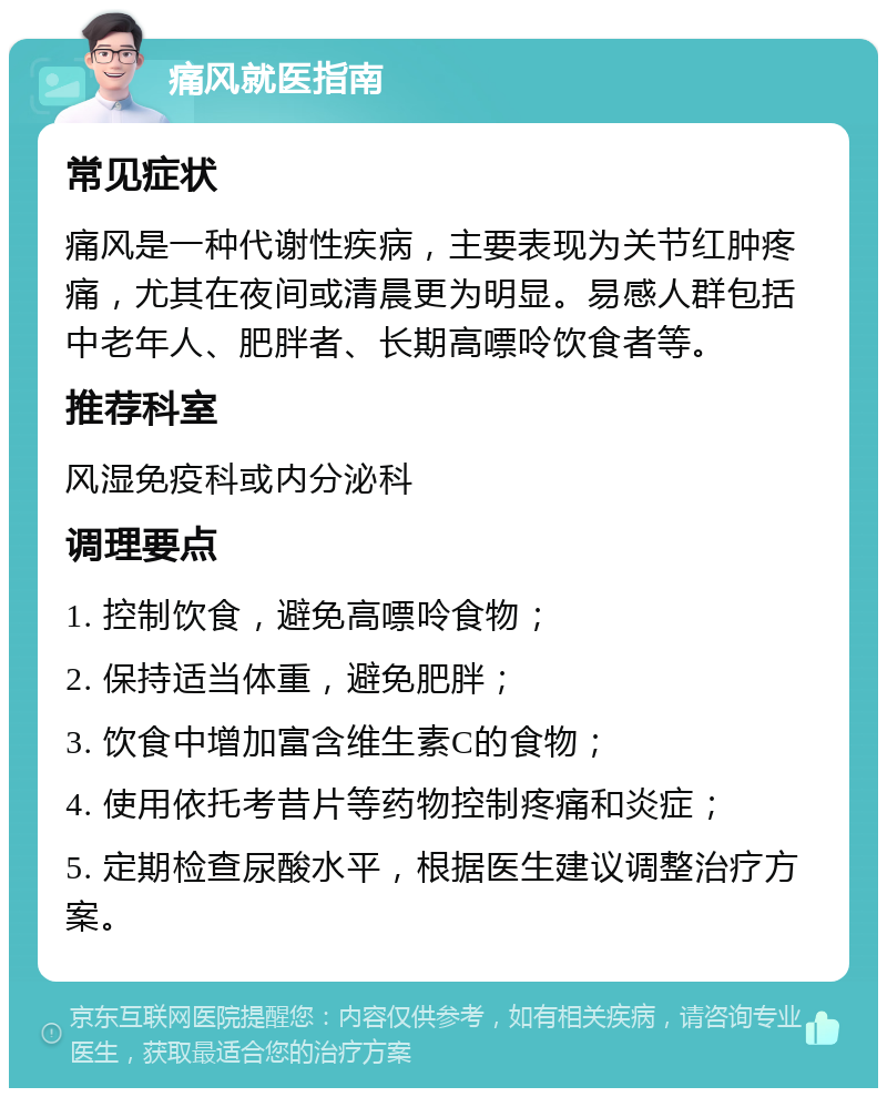 痛风就医指南 常见症状 痛风是一种代谢性疾病，主要表现为关节红肿疼痛，尤其在夜间或清晨更为明显。易感人群包括中老年人、肥胖者、长期高嘌呤饮食者等。 推荐科室 风湿免疫科或内分泌科 调理要点 1. 控制饮食，避免高嘌呤食物； 2. 保持适当体重，避免肥胖； 3. 饮食中增加富含维生素C的食物； 4. 使用依托考昔片等药物控制疼痛和炎症； 5. 定期检查尿酸水平，根据医生建议调整治疗方案。