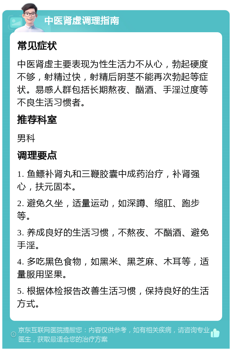 中医肾虚调理指南 常见症状 中医肾虚主要表现为性生活力不从心，勃起硬度不够，射精过快，射精后阴茎不能再次勃起等症状。易感人群包括长期熬夜、酗酒、手淫过度等不良生活习惯者。 推荐科室 男科 调理要点 1. 鱼鳔补肾丸和三鞭胶囊中成药治疗，补肾强心，扶元固本。 2. 避免久坐，适量运动，如深蹲、缩肛、跑步等。 3. 养成良好的生活习惯，不熬夜、不酗酒、避免手淫。 4. 多吃黑色食物，如黑米、黑芝麻、木耳等，适量服用坚果。 5. 根据体检报告改善生活习惯，保持良好的生活方式。