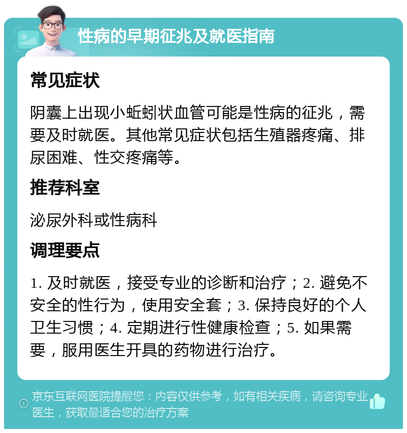 性病的早期征兆及就医指南 常见症状 阴囊上出现小蚯蚓状血管可能是性病的征兆，需要及时就医。其他常见症状包括生殖器疼痛、排尿困难、性交疼痛等。 推荐科室 泌尿外科或性病科 调理要点 1. 及时就医，接受专业的诊断和治疗；2. 避免不安全的性行为，使用安全套；3. 保持良好的个人卫生习惯；4. 定期进行性健康检查；5. 如果需要，服用医生开具的药物进行治疗。