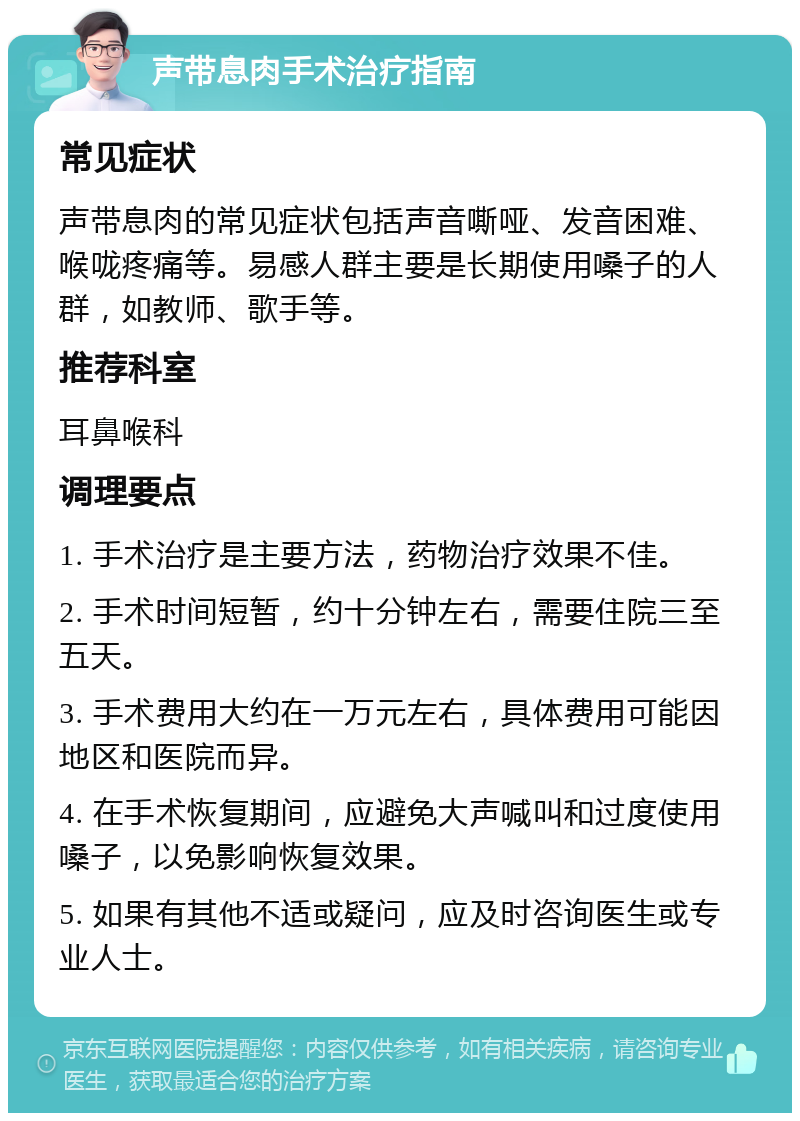 声带息肉手术治疗指南 常见症状 声带息肉的常见症状包括声音嘶哑、发音困难、喉咙疼痛等。易感人群主要是长期使用嗓子的人群，如教师、歌手等。 推荐科室 耳鼻喉科 调理要点 1. 手术治疗是主要方法，药物治疗效果不佳。 2. 手术时间短暂，约十分钟左右，需要住院三至五天。 3. 手术费用大约在一万元左右，具体费用可能因地区和医院而异。 4. 在手术恢复期间，应避免大声喊叫和过度使用嗓子，以免影响恢复效果。 5. 如果有其他不适或疑问，应及时咨询医生或专业人士。