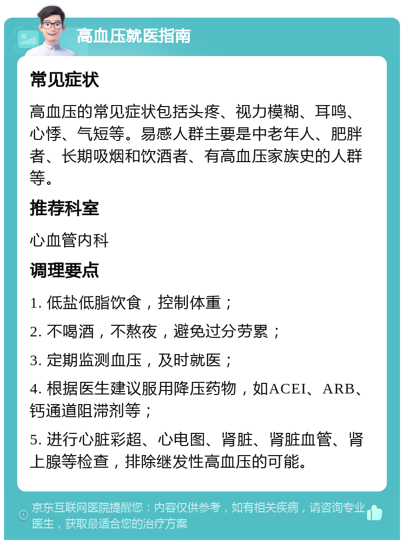 高血压就医指南 常见症状 高血压的常见症状包括头疼、视力模糊、耳鸣、心悸、气短等。易感人群主要是中老年人、肥胖者、长期吸烟和饮酒者、有高血压家族史的人群等。 推荐科室 心血管内科 调理要点 1. 低盐低脂饮食，控制体重； 2. 不喝酒，不熬夜，避免过分劳累； 3. 定期监测血压，及时就医； 4. 根据医生建议服用降压药物，如ACEI、ARB、钙通道阻滞剂等； 5. 进行心脏彩超、心电图、肾脏、肾脏血管、肾上腺等检查，排除继发性高血压的可能。