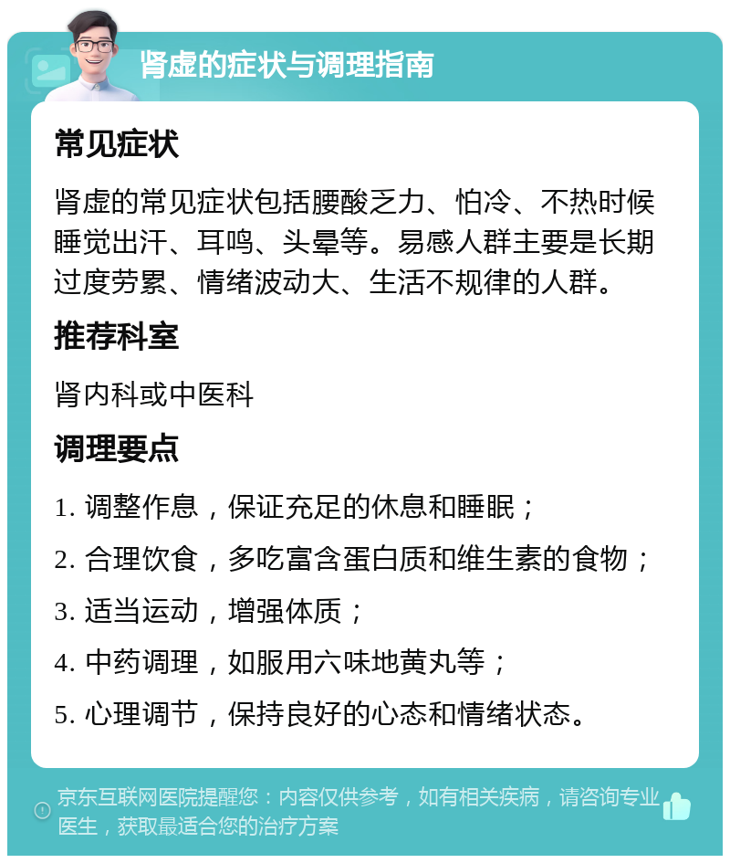 肾虚的症状与调理指南 常见症状 肾虚的常见症状包括腰酸乏力、怕冷、不热时候睡觉出汗、耳鸣、头晕等。易感人群主要是长期过度劳累、情绪波动大、生活不规律的人群。 推荐科室 肾内科或中医科 调理要点 1. 调整作息，保证充足的休息和睡眠； 2. 合理饮食，多吃富含蛋白质和维生素的食物； 3. 适当运动，增强体质； 4. 中药调理，如服用六味地黄丸等； 5. 心理调节，保持良好的心态和情绪状态。