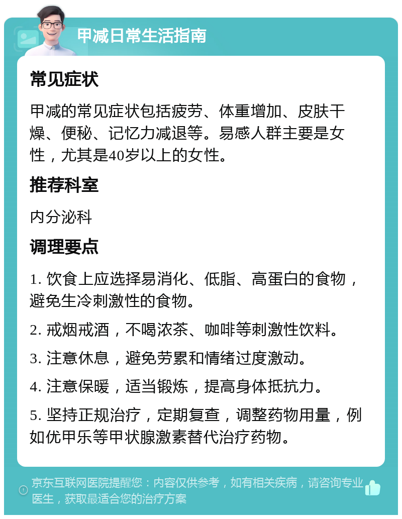 甲减日常生活指南 常见症状 甲减的常见症状包括疲劳、体重增加、皮肤干燥、便秘、记忆力减退等。易感人群主要是女性，尤其是40岁以上的女性。 推荐科室 内分泌科 调理要点 1. 饮食上应选择易消化、低脂、高蛋白的食物，避免生冷刺激性的食物。 2. 戒烟戒酒，不喝浓茶、咖啡等刺激性饮料。 3. 注意休息，避免劳累和情绪过度激动。 4. 注意保暖，适当锻炼，提高身体抵抗力。 5. 坚持正规治疗，定期复查，调整药物用量，例如优甲乐等甲状腺激素替代治疗药物。