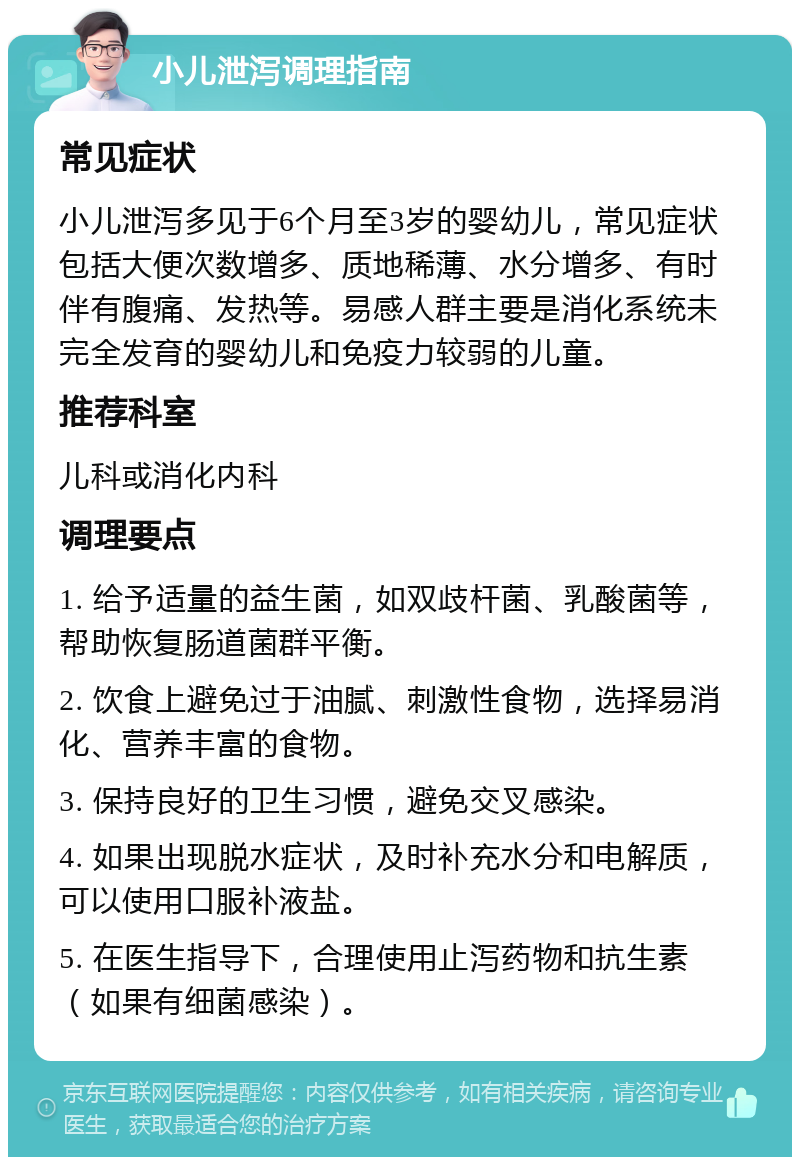 小儿泄泻调理指南 常见症状 小儿泄泻多见于6个月至3岁的婴幼儿，常见症状包括大便次数增多、质地稀薄、水分增多、有时伴有腹痛、发热等。易感人群主要是消化系统未完全发育的婴幼儿和免疫力较弱的儿童。 推荐科室 儿科或消化内科 调理要点 1. 给予适量的益生菌，如双歧杆菌、乳酸菌等，帮助恢复肠道菌群平衡。 2. 饮食上避免过于油腻、刺激性食物，选择易消化、营养丰富的食物。 3. 保持良好的卫生习惯，避免交叉感染。 4. 如果出现脱水症状，及时补充水分和电解质，可以使用口服补液盐。 5. 在医生指导下，合理使用止泻药物和抗生素（如果有细菌感染）。