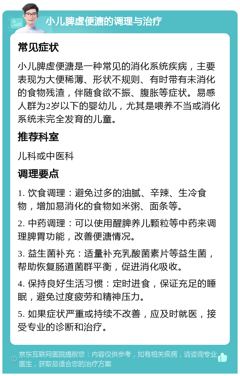 小儿脾虚便溏的调理与治疗 常见症状 小儿脾虚便溏是一种常见的消化系统疾病，主要表现为大便稀薄、形状不规则、有时带有未消化的食物残渣，伴随食欲不振、腹胀等症状。易感人群为2岁以下的婴幼儿，尤其是喂养不当或消化系统未完全发育的儿童。 推荐科室 儿科或中医科 调理要点 1. 饮食调理：避免过多的油腻、辛辣、生冷食物，增加易消化的食物如米粥、面条等。 2. 中药调理：可以使用醒脾养儿颗粒等中药来调理脾胃功能，改善便溏情况。 3. 益生菌补充：适量补充乳酸菌素片等益生菌，帮助恢复肠道菌群平衡，促进消化吸收。 4. 保持良好生活习惯：定时进食，保证充足的睡眠，避免过度疲劳和精神压力。 5. 如果症状严重或持续不改善，应及时就医，接受专业的诊断和治疗。