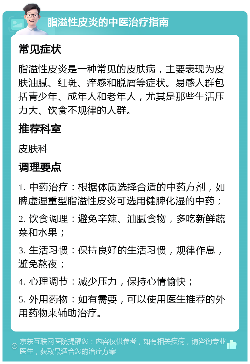 脂溢性皮炎的中医治疗指南 常见症状 脂溢性皮炎是一种常见的皮肤病，主要表现为皮肤油腻、红斑、痒感和脱屑等症状。易感人群包括青少年、成年人和老年人，尤其是那些生活压力大、饮食不规律的人群。 推荐科室 皮肤科 调理要点 1. 中药治疗：根据体质选择合适的中药方剂，如脾虚湿重型脂溢性皮炎可选用健脾化湿的中药； 2. 饮食调理：避免辛辣、油腻食物，多吃新鲜蔬菜和水果； 3. 生活习惯：保持良好的生活习惯，规律作息，避免熬夜； 4. 心理调节：减少压力，保持心情愉快； 5. 外用药物：如有需要，可以使用医生推荐的外用药物来辅助治疗。