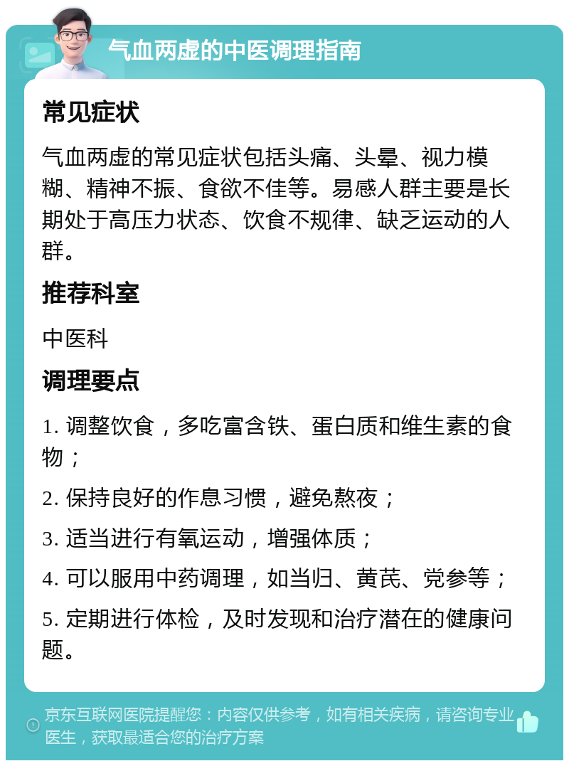 气血两虚的中医调理指南 常见症状 气血两虚的常见症状包括头痛、头晕、视力模糊、精神不振、食欲不佳等。易感人群主要是长期处于高压力状态、饮食不规律、缺乏运动的人群。 推荐科室 中医科 调理要点 1. 调整饮食，多吃富含铁、蛋白质和维生素的食物； 2. 保持良好的作息习惯，避免熬夜； 3. 适当进行有氧运动，增强体质； 4. 可以服用中药调理，如当归、黄芪、党参等； 5. 定期进行体检，及时发现和治疗潜在的健康问题。