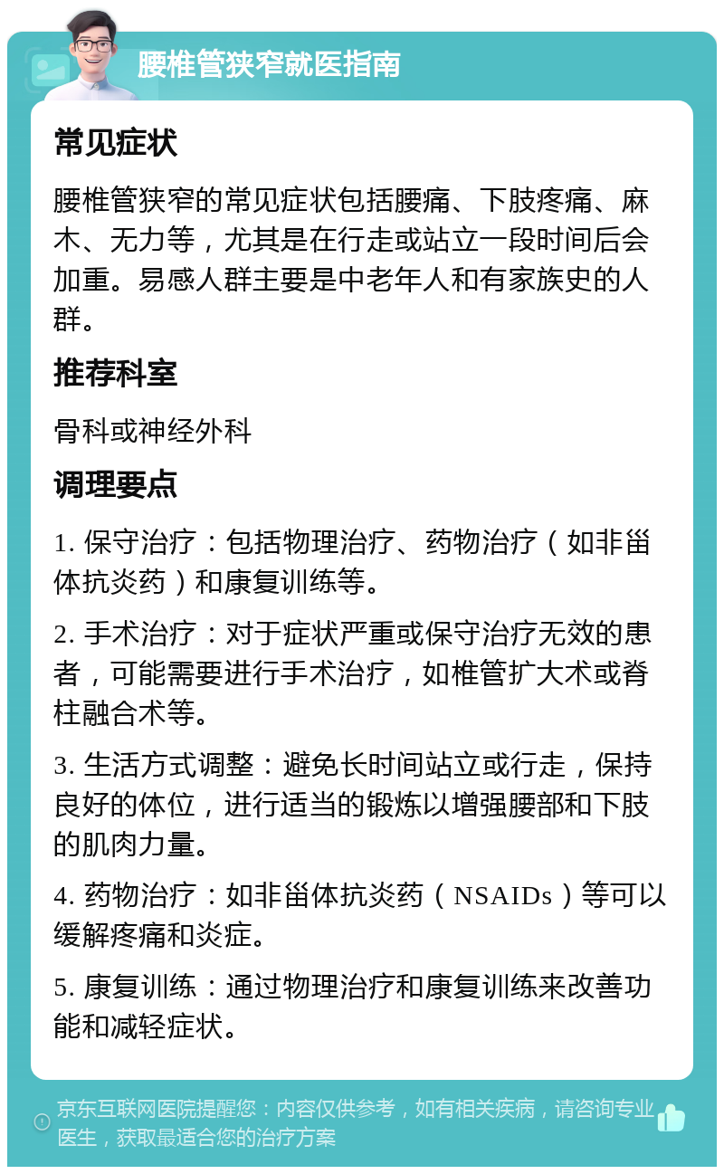 腰椎管狭窄就医指南 常见症状 腰椎管狭窄的常见症状包括腰痛、下肢疼痛、麻木、无力等，尤其是在行走或站立一段时间后会加重。易感人群主要是中老年人和有家族史的人群。 推荐科室 骨科或神经外科 调理要点 1. 保守治疗：包括物理治疗、药物治疗（如非甾体抗炎药）和康复训练等。 2. 手术治疗：对于症状严重或保守治疗无效的患者，可能需要进行手术治疗，如椎管扩大术或脊柱融合术等。 3. 生活方式调整：避免长时间站立或行走，保持良好的体位，进行适当的锻炼以增强腰部和下肢的肌肉力量。 4. 药物治疗：如非甾体抗炎药（NSAIDs）等可以缓解疼痛和炎症。 5. 康复训练：通过物理治疗和康复训练来改善功能和减轻症状。