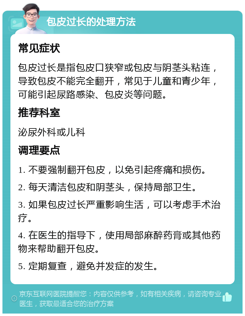 包皮过长的处理方法 常见症状 包皮过长是指包皮口狭窄或包皮与阴茎头粘连，导致包皮不能完全翻开，常见于儿童和青少年，可能引起尿路感染、包皮炎等问题。 推荐科室 泌尿外科或儿科 调理要点 1. 不要强制翻开包皮，以免引起疼痛和损伤。 2. 每天清洁包皮和阴茎头，保持局部卫生。 3. 如果包皮过长严重影响生活，可以考虑手术治疗。 4. 在医生的指导下，使用局部麻醉药膏或其他药物来帮助翻开包皮。 5. 定期复查，避免并发症的发生。