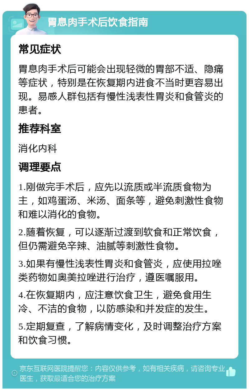 胃息肉手术后饮食指南 常见症状 胃息肉手术后可能会出现轻微的胃部不适、隐痛等症状，特别是在恢复期内进食不当时更容易出现。易感人群包括有慢性浅表性胃炎和食管炎的患者。 推荐科室 消化内科 调理要点 1.刚做完手术后，应先以流质或半流质食物为主，如鸡蛋汤、米汤、面条等，避免刺激性食物和难以消化的食物。 2.随着恢复，可以逐渐过渡到软食和正常饮食，但仍需避免辛辣、油腻等刺激性食物。 3.如果有慢性浅表性胃炎和食管炎，应使用拉唑类药物如奥美拉唑进行治疗，遵医嘱服用。 4.在恢复期内，应注意饮食卫生，避免食用生冷、不洁的食物，以防感染和并发症的发生。 5.定期复查，了解病情变化，及时调整治疗方案和饮食习惯。