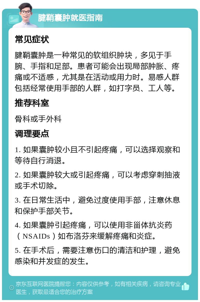 腱鞘囊肿就医指南 常见症状 腱鞘囊肿是一种常见的软组织肿块，多见于手腕、手指和足部。患者可能会出现局部肿胀、疼痛或不适感，尤其是在活动或用力时。易感人群包括经常使用手部的人群，如打字员、工人等。 推荐科室 骨科或手外科 调理要点 1. 如果囊肿较小且不引起疼痛，可以选择观察和等待自行消退。 2. 如果囊肿较大或引起疼痛，可以考虑穿刺抽液或手术切除。 3. 在日常生活中，避免过度使用手部，注意休息和保护手部关节。 4. 如果囊肿引起疼痛，可以使用非甾体抗炎药（NSAIDs）如布洛芬来缓解疼痛和炎症。 5. 在手术后，需要注意伤口的清洁和护理，避免感染和并发症的发生。