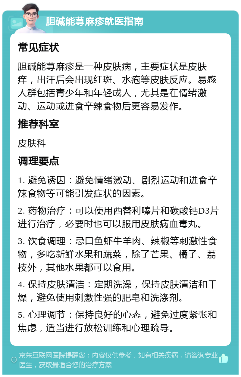 胆碱能荨麻疹就医指南 常见症状 胆碱能荨麻疹是一种皮肤病，主要症状是皮肤痒，出汗后会出现红斑、水疱等皮肤反应。易感人群包括青少年和年轻成人，尤其是在情绪激动、运动或进食辛辣食物后更容易发作。 推荐科室 皮肤科 调理要点 1. 避免诱因：避免情绪激动、剧烈运动和进食辛辣食物等可能引发症状的因素。 2. 药物治疗：可以使用西替利嗪片和碳酸钙D3片进行治疗，必要时也可以服用皮肤病血毒丸。 3. 饮食调理：忌口鱼虾牛羊肉、辣椒等刺激性食物，多吃新鲜水果和蔬菜，除了芒果、橘子、荔枝外，其他水果都可以食用。 4. 保持皮肤清洁：定期洗澡，保持皮肤清洁和干燥，避免使用刺激性强的肥皂和洗涤剂。 5. 心理调节：保持良好的心态，避免过度紧张和焦虑，适当进行放松训练和心理疏导。