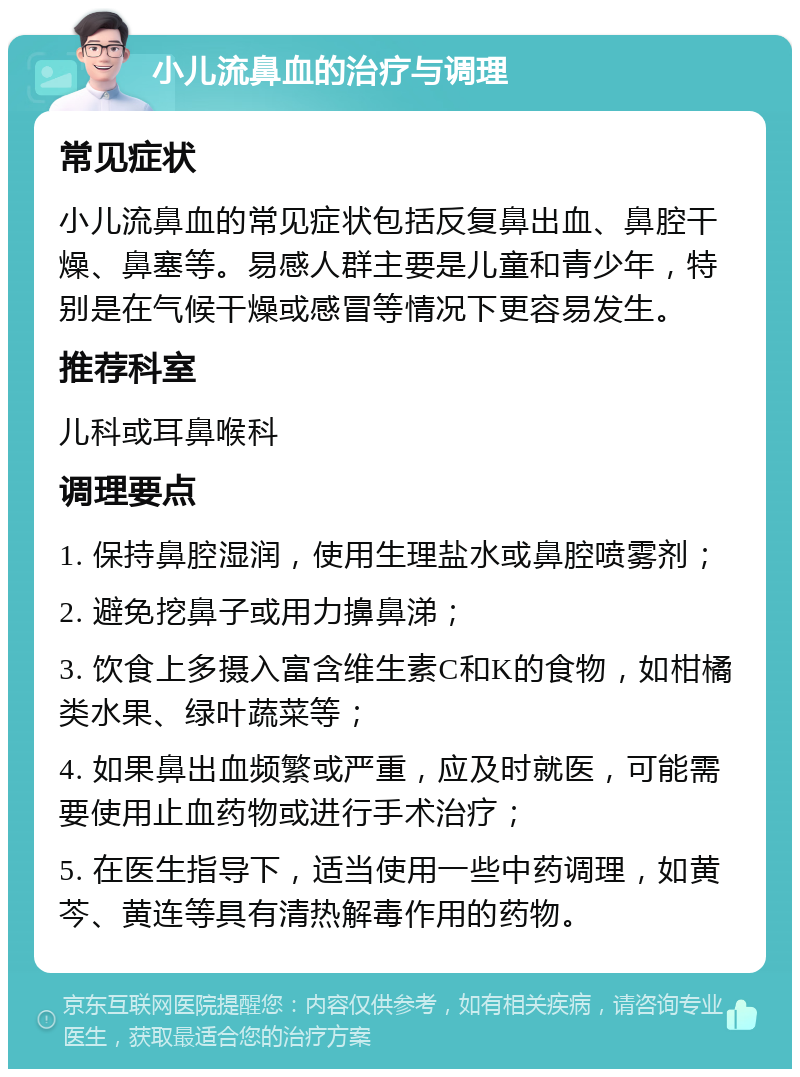 小儿流鼻血的治疗与调理 常见症状 小儿流鼻血的常见症状包括反复鼻出血、鼻腔干燥、鼻塞等。易感人群主要是儿童和青少年，特别是在气候干燥或感冒等情况下更容易发生。 推荐科室 儿科或耳鼻喉科 调理要点 1. 保持鼻腔湿润，使用生理盐水或鼻腔喷雾剂； 2. 避免挖鼻子或用力擤鼻涕； 3. 饮食上多摄入富含维生素C和K的食物，如柑橘类水果、绿叶蔬菜等； 4. 如果鼻出血频繁或严重，应及时就医，可能需要使用止血药物或进行手术治疗； 5. 在医生指导下，适当使用一些中药调理，如黄芩、黄连等具有清热解毒作用的药物。