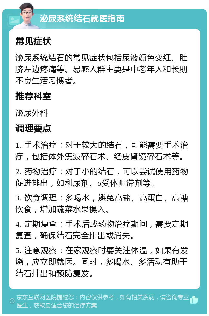 泌尿系统结石就医指南 常见症状 泌尿系统结石的常见症状包括尿液颜色变红、肚脐左边疼痛等。易感人群主要是中老年人和长期不良生活习惯者。 推荐科室 泌尿外科 调理要点 1. 手术治疗：对于较大的结石，可能需要手术治疗，包括体外震波碎石术、经皮肾镜碎石术等。 2. 药物治疗：对于小的结石，可以尝试使用药物促进排出，如利尿剂、α受体阻滞剂等。 3. 饮食调理：多喝水，避免高盐、高蛋白、高糖饮食，增加蔬菜水果摄入。 4. 定期复查：手术后或药物治疗期间，需要定期复查，确保结石完全排出或消失。 5. 注意观察：在家观察时要关注体温，如果有发烧，应立即就医。同时，多喝水、多活动有助于结石排出和预防复发。