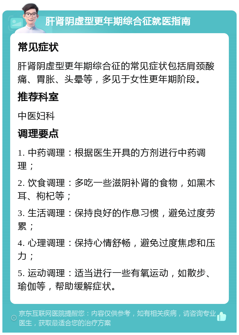 肝肾阴虚型更年期综合征就医指南 常见症状 肝肾阴虚型更年期综合征的常见症状包括肩颈酸痛、胃胀、头晕等，多见于女性更年期阶段。 推荐科室 中医妇科 调理要点 1. 中药调理：根据医生开具的方剂进行中药调理； 2. 饮食调理：多吃一些滋阴补肾的食物，如黑木耳、枸杞等； 3. 生活调理：保持良好的作息习惯，避免过度劳累； 4. 心理调理：保持心情舒畅，避免过度焦虑和压力； 5. 运动调理：适当进行一些有氧运动，如散步、瑜伽等，帮助缓解症状。