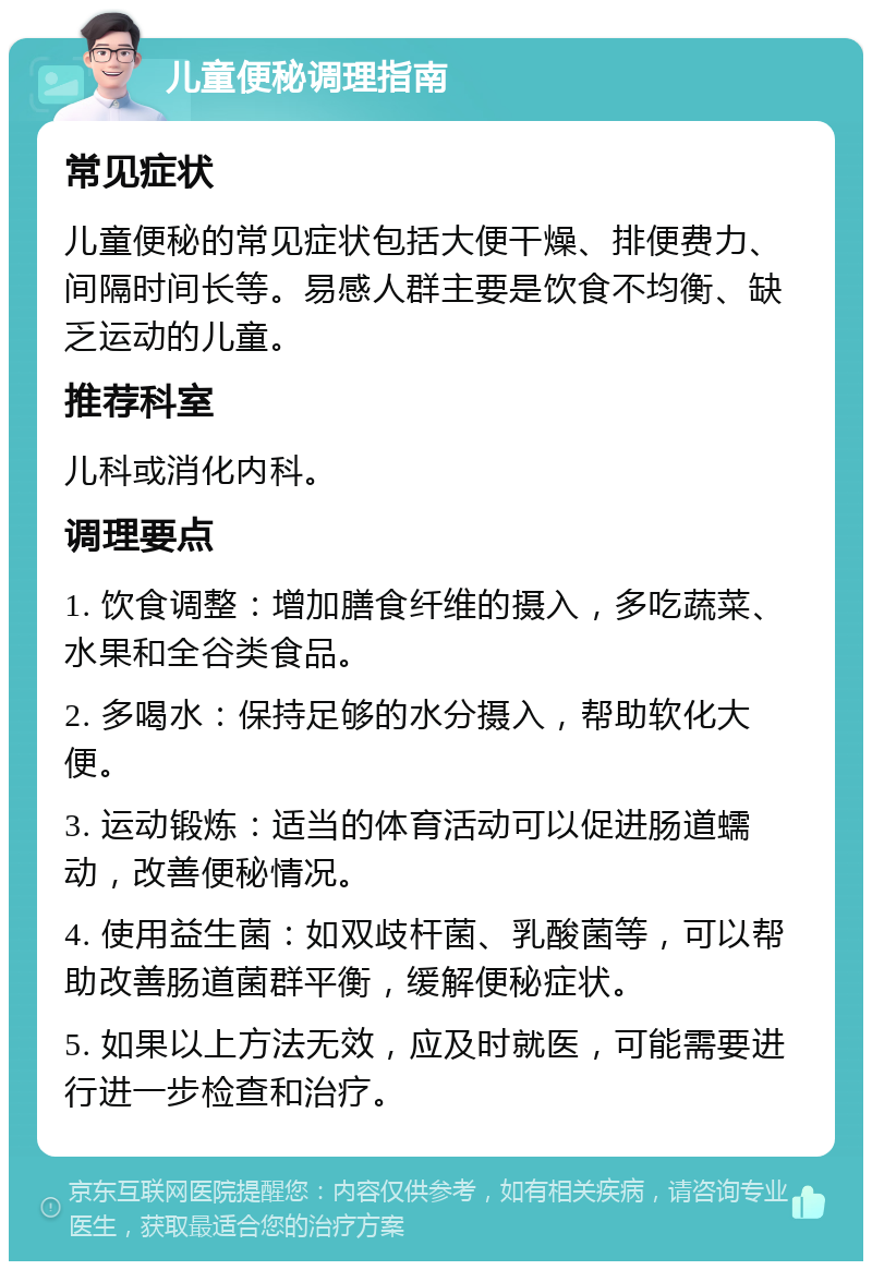 儿童便秘调理指南 常见症状 儿童便秘的常见症状包括大便干燥、排便费力、间隔时间长等。易感人群主要是饮食不均衡、缺乏运动的儿童。 推荐科室 儿科或消化内科。 调理要点 1. 饮食调整：增加膳食纤维的摄入，多吃蔬菜、水果和全谷类食品。 2. 多喝水：保持足够的水分摄入，帮助软化大便。 3. 运动锻炼：适当的体育活动可以促进肠道蠕动，改善便秘情况。 4. 使用益生菌：如双歧杆菌、乳酸菌等，可以帮助改善肠道菌群平衡，缓解便秘症状。 5. 如果以上方法无效，应及时就医，可能需要进行进一步检查和治疗。