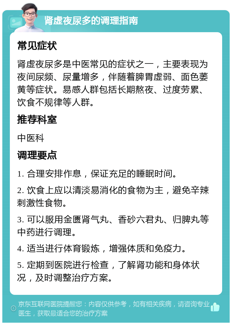 肾虚夜尿多的调理指南 常见症状 肾虚夜尿多是中医常见的症状之一，主要表现为夜间尿频、尿量增多，伴随着脾胃虚弱、面色萎黄等症状。易感人群包括长期熬夜、过度劳累、饮食不规律等人群。 推荐科室 中医科 调理要点 1. 合理安排作息，保证充足的睡眠时间。 2. 饮食上应以清淡易消化的食物为主，避免辛辣刺激性食物。 3. 可以服用金匮肾气丸、香砂六君丸、归脾丸等中药进行调理。 4. 适当进行体育锻炼，增强体质和免疫力。 5. 定期到医院进行检查，了解肾功能和身体状况，及时调整治疗方案。