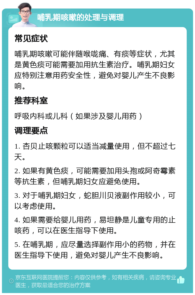 哺乳期咳嗽的处理与调理 常见症状 哺乳期咳嗽可能伴随喉咙痛、有痰等症状，尤其是黄色痰可能需要加用抗生素治疗。哺乳期妇女应特别注意用药安全性，避免对婴儿产生不良影响。 推荐科室 呼吸内科或儿科（如果涉及婴儿用药） 调理要点 1. 杏贝止咳颗粒可以适当减量使用，但不超过七天。 2. 如果有黄色痰，可能需要加用头孢或阿奇霉素等抗生素，但哺乳期妇女应避免使用。 3. 对于哺乳期妇女，蛇胆川贝液副作用较小，可以考虑使用。 4. 如果需要给婴儿用药，易坦静是儿童专用的止咳药，可以在医生指导下使用。 5. 在哺乳期，应尽量选择副作用小的药物，并在医生指导下使用，避免对婴儿产生不良影响。