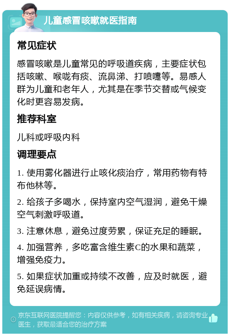 儿童感冒咳嗽就医指南 常见症状 感冒咳嗽是儿童常见的呼吸道疾病，主要症状包括咳嗽、喉咙有痰、流鼻涕、打喷嚏等。易感人群为儿童和老年人，尤其是在季节交替或气候变化时更容易发病。 推荐科室 儿科或呼吸内科 调理要点 1. 使用雾化器进行止咳化痰治疗，常用药物有特布他林等。 2. 给孩子多喝水，保持室内空气湿润，避免干燥空气刺激呼吸道。 3. 注意休息，避免过度劳累，保证充足的睡眠。 4. 加强营养，多吃富含维生素C的水果和蔬菜，增强免疫力。 5. 如果症状加重或持续不改善，应及时就医，避免延误病情。