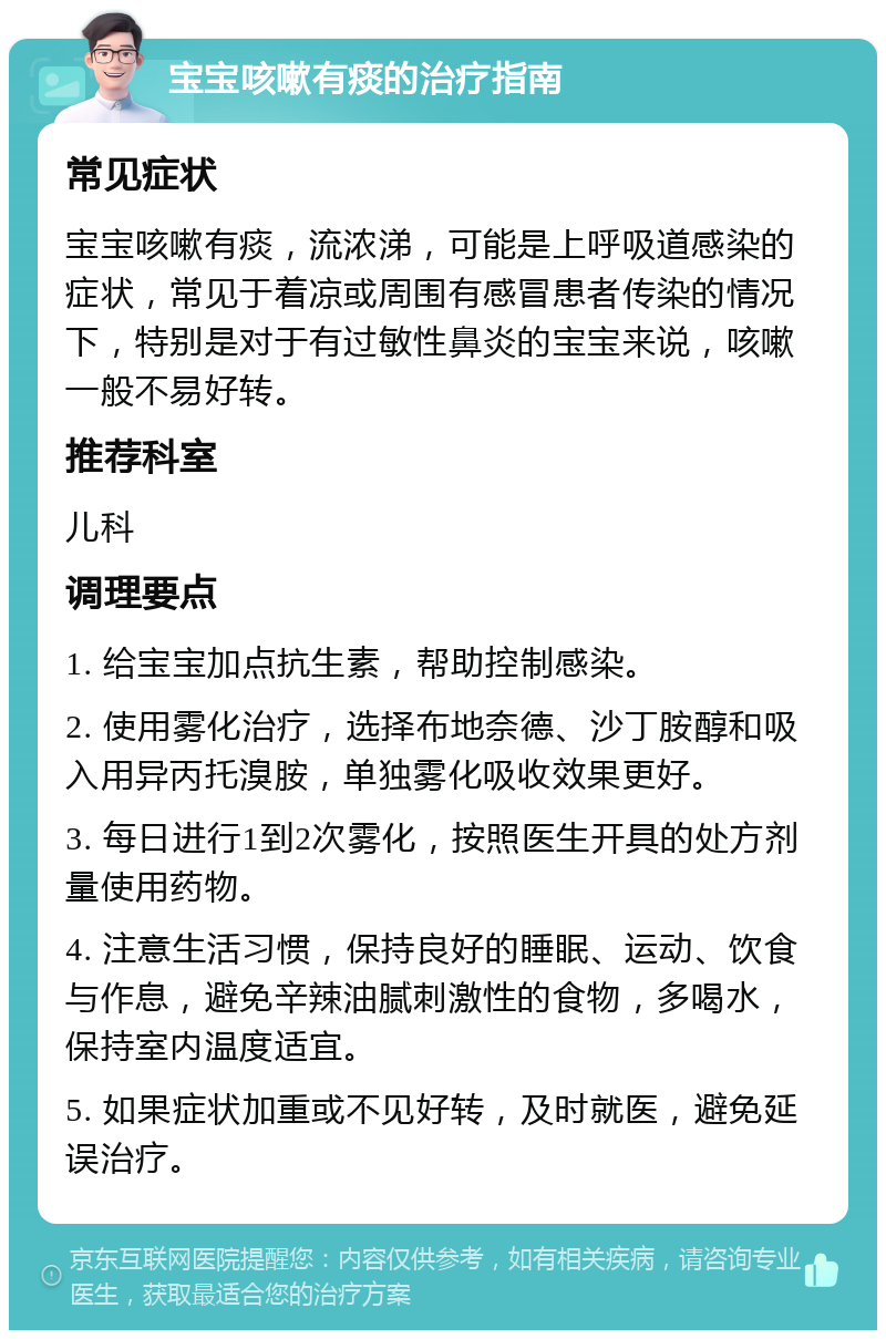 宝宝咳嗽有痰的治疗指南 常见症状 宝宝咳嗽有痰，流浓涕，可能是上呼吸道感染的症状，常见于着凉或周围有感冒患者传染的情况下，特别是对于有过敏性鼻炎的宝宝来说，咳嗽一般不易好转。 推荐科室 儿科 调理要点 1. 给宝宝加点抗生素，帮助控制感染。 2. 使用雾化治疗，选择布地奈德、沙丁胺醇和吸入用异丙托溴胺，单独雾化吸收效果更好。 3. 每日进行1到2次雾化，按照医生开具的处方剂量使用药物。 4. 注意生活习惯，保持良好的睡眠、运动、饮食与作息，避免辛辣油腻刺激性的食物，多喝水，保持室内温度适宜。 5. 如果症状加重或不见好转，及时就医，避免延误治疗。