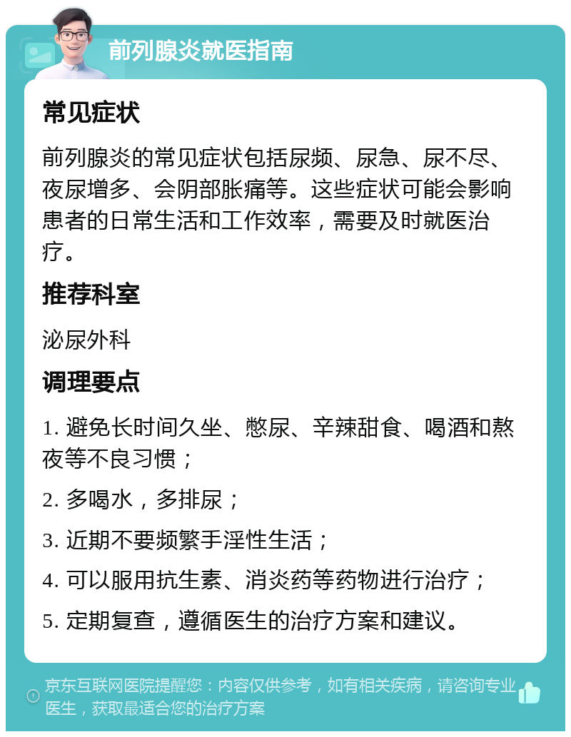 前列腺炎就医指南 常见症状 前列腺炎的常见症状包括尿频、尿急、尿不尽、夜尿增多、会阴部胀痛等。这些症状可能会影响患者的日常生活和工作效率，需要及时就医治疗。 推荐科室 泌尿外科 调理要点 1. 避免长时间久坐、憋尿、辛辣甜食、喝酒和熬夜等不良习惯； 2. 多喝水，多排尿； 3. 近期不要频繁手淫性生活； 4. 可以服用抗生素、消炎药等药物进行治疗； 5. 定期复查，遵循医生的治疗方案和建议。