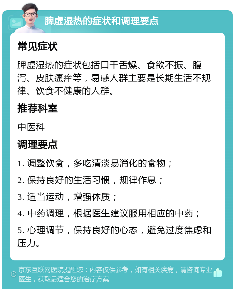 脾虚湿热的症状和调理要点 常见症状 脾虚湿热的症状包括口干舌燥、食欲不振、腹泻、皮肤瘙痒等，易感人群主要是长期生活不规律、饮食不健康的人群。 推荐科室 中医科 调理要点 1. 调整饮食，多吃清淡易消化的食物； 2. 保持良好的生活习惯，规律作息； 3. 适当运动，增强体质； 4. 中药调理，根据医生建议服用相应的中药； 5. 心理调节，保持良好的心态，避免过度焦虑和压力。