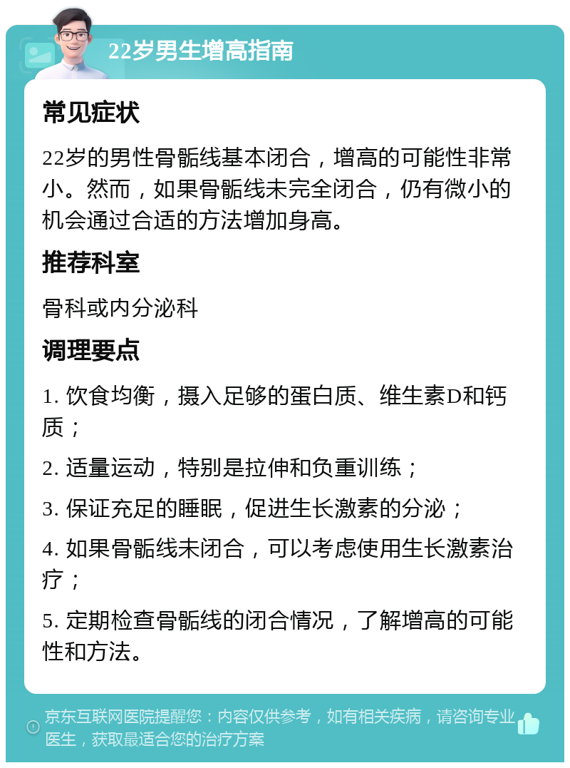 22岁男生增高指南 常见症状 22岁的男性骨骺线基本闭合，增高的可能性非常小。然而，如果骨骺线未完全闭合，仍有微小的机会通过合适的方法增加身高。 推荐科室 骨科或内分泌科 调理要点 1. 饮食均衡，摄入足够的蛋白质、维生素D和钙质； 2. 适量运动，特别是拉伸和负重训练； 3. 保证充足的睡眠，促进生长激素的分泌； 4. 如果骨骺线未闭合，可以考虑使用生长激素治疗； 5. 定期检查骨骺线的闭合情况，了解增高的可能性和方法。