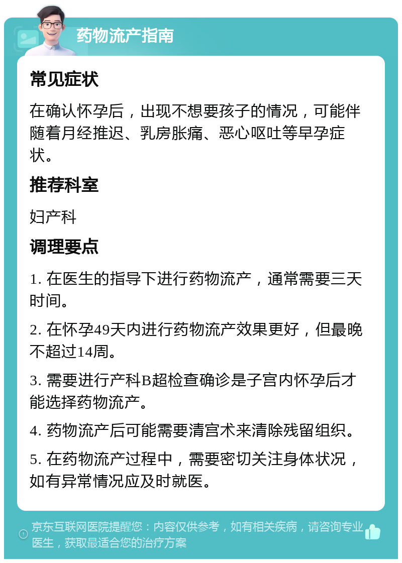 药物流产指南 常见症状 在确认怀孕后，出现不想要孩子的情况，可能伴随着月经推迟、乳房胀痛、恶心呕吐等早孕症状。 推荐科室 妇产科 调理要点 1. 在医生的指导下进行药物流产，通常需要三天时间。 2. 在怀孕49天内进行药物流产效果更好，但最晚不超过14周。 3. 需要进行产科B超检查确诊是子宫内怀孕后才能选择药物流产。 4. 药物流产后可能需要清宫术来清除残留组织。 5. 在药物流产过程中，需要密切关注身体状况，如有异常情况应及时就医。