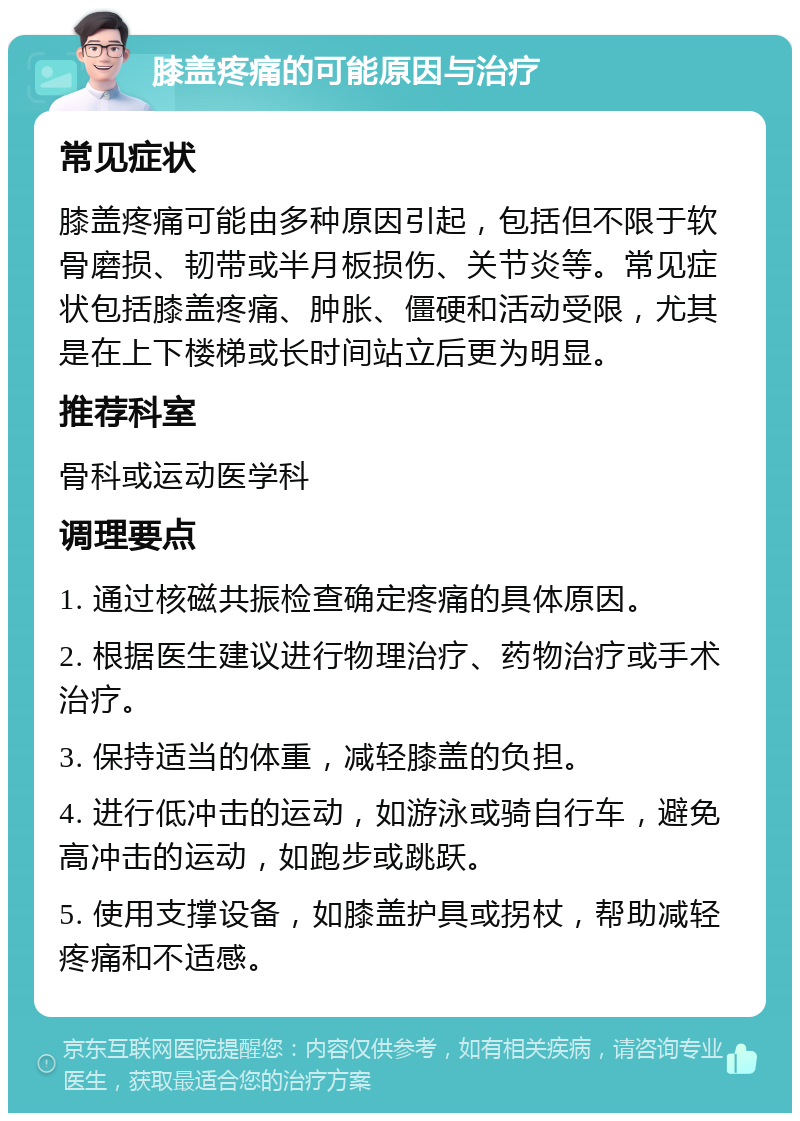 膝盖疼痛的可能原因与治疗 常见症状 膝盖疼痛可能由多种原因引起，包括但不限于软骨磨损、韧带或半月板损伤、关节炎等。常见症状包括膝盖疼痛、肿胀、僵硬和活动受限，尤其是在上下楼梯或长时间站立后更为明显。 推荐科室 骨科或运动医学科 调理要点 1. 通过核磁共振检查确定疼痛的具体原因。 2. 根据医生建议进行物理治疗、药物治疗或手术治疗。 3. 保持适当的体重，减轻膝盖的负担。 4. 进行低冲击的运动，如游泳或骑自行车，避免高冲击的运动，如跑步或跳跃。 5. 使用支撑设备，如膝盖护具或拐杖，帮助减轻疼痛和不适感。