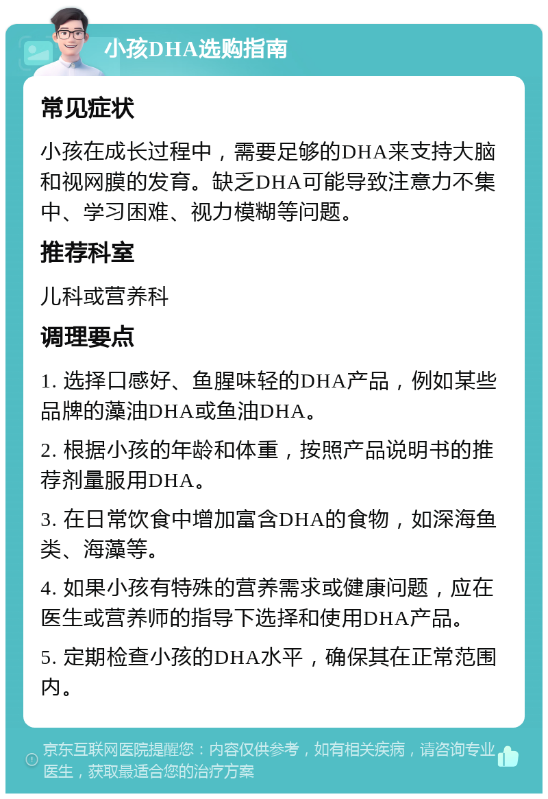 小孩DHA选购指南 常见症状 小孩在成长过程中，需要足够的DHA来支持大脑和视网膜的发育。缺乏DHA可能导致注意力不集中、学习困难、视力模糊等问题。 推荐科室 儿科或营养科 调理要点 1. 选择口感好、鱼腥味轻的DHA产品，例如某些品牌的藻油DHA或鱼油DHA。 2. 根据小孩的年龄和体重，按照产品说明书的推荐剂量服用DHA。 3. 在日常饮食中增加富含DHA的食物，如深海鱼类、海藻等。 4. 如果小孩有特殊的营养需求或健康问题，应在医生或营养师的指导下选择和使用DHA产品。 5. 定期检查小孩的DHA水平，确保其在正常范围内。