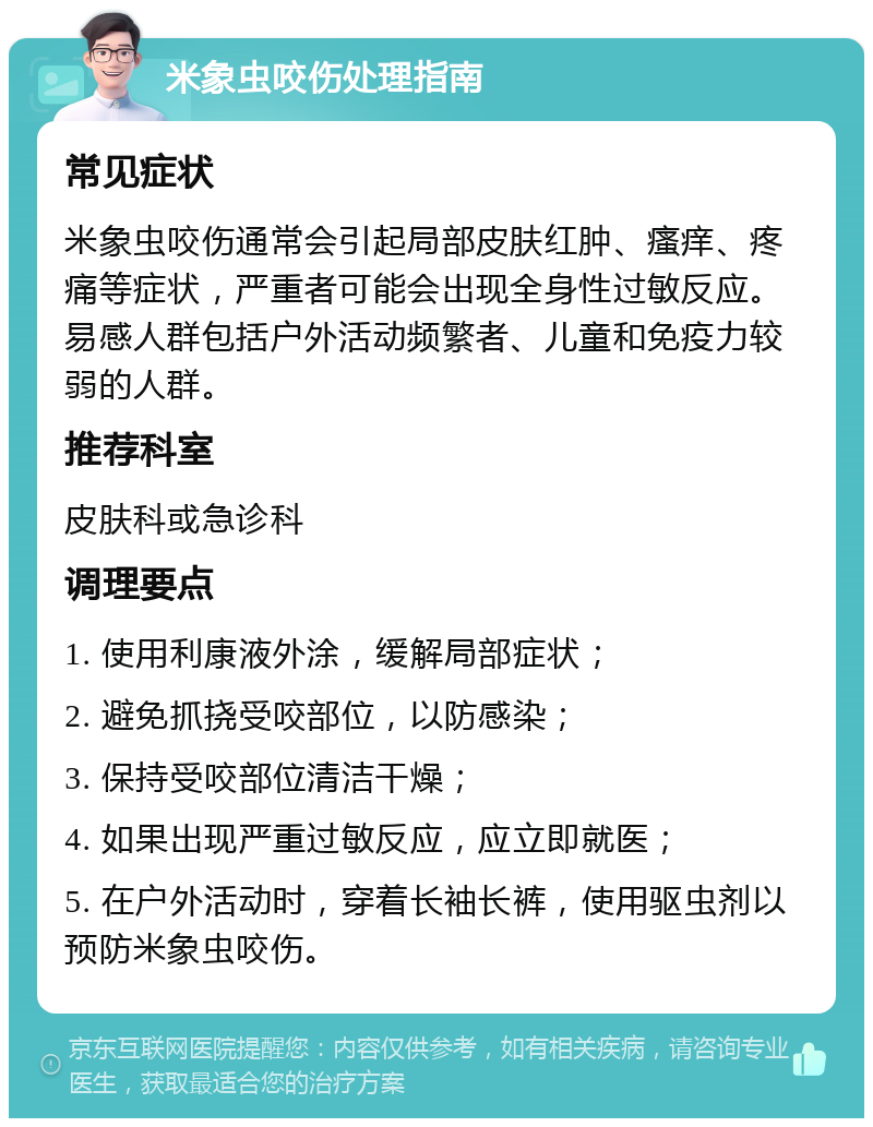 米象虫咬伤处理指南 常见症状 米象虫咬伤通常会引起局部皮肤红肿、瘙痒、疼痛等症状，严重者可能会出现全身性过敏反应。易感人群包括户外活动频繁者、儿童和免疫力较弱的人群。 推荐科室 皮肤科或急诊科 调理要点 1. 使用利康液外涂，缓解局部症状； 2. 避免抓挠受咬部位，以防感染； 3. 保持受咬部位清洁干燥； 4. 如果出现严重过敏反应，应立即就医； 5. 在户外活动时，穿着长袖长裤，使用驱虫剂以预防米象虫咬伤。