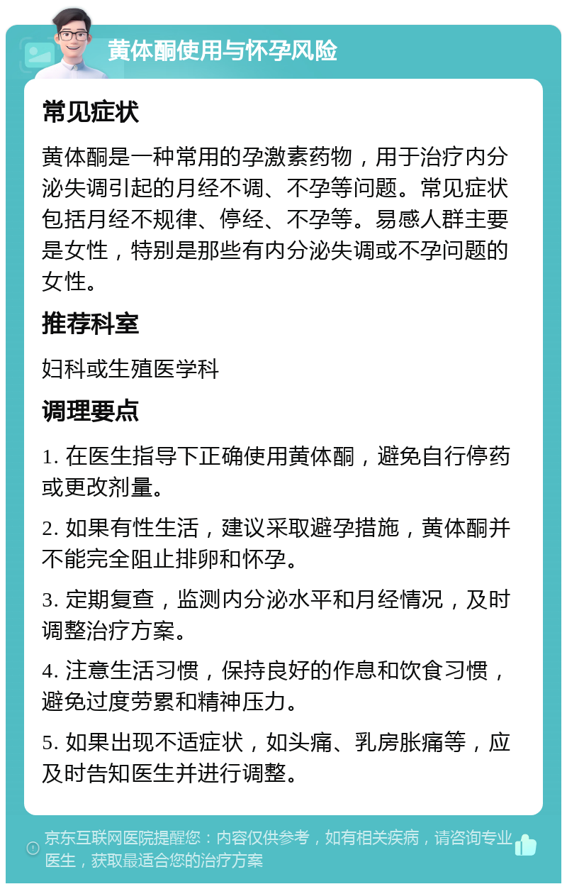 黄体酮使用与怀孕风险 常见症状 黄体酮是一种常用的孕激素药物，用于治疗内分泌失调引起的月经不调、不孕等问题。常见症状包括月经不规律、停经、不孕等。易感人群主要是女性，特别是那些有内分泌失调或不孕问题的女性。 推荐科室 妇科或生殖医学科 调理要点 1. 在医生指导下正确使用黄体酮，避免自行停药或更改剂量。 2. 如果有性生活，建议采取避孕措施，黄体酮并不能完全阻止排卵和怀孕。 3. 定期复查，监测内分泌水平和月经情况，及时调整治疗方案。 4. 注意生活习惯，保持良好的作息和饮食习惯，避免过度劳累和精神压力。 5. 如果出现不适症状，如头痛、乳房胀痛等，应及时告知医生并进行调整。