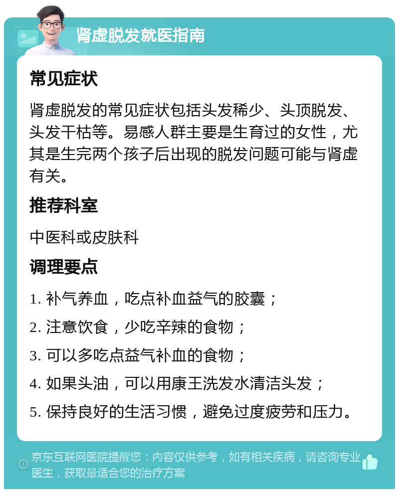 肾虚脱发就医指南 常见症状 肾虚脱发的常见症状包括头发稀少、头顶脱发、头发干枯等。易感人群主要是生育过的女性，尤其是生完两个孩子后出现的脱发问题可能与肾虚有关。 推荐科室 中医科或皮肤科 调理要点 1. 补气养血，吃点补血益气的胶囊； 2. 注意饮食，少吃辛辣的食物； 3. 可以多吃点益气补血的食物； 4. 如果头油，可以用康王洗发水清洁头发； 5. 保持良好的生活习惯，避免过度疲劳和压力。