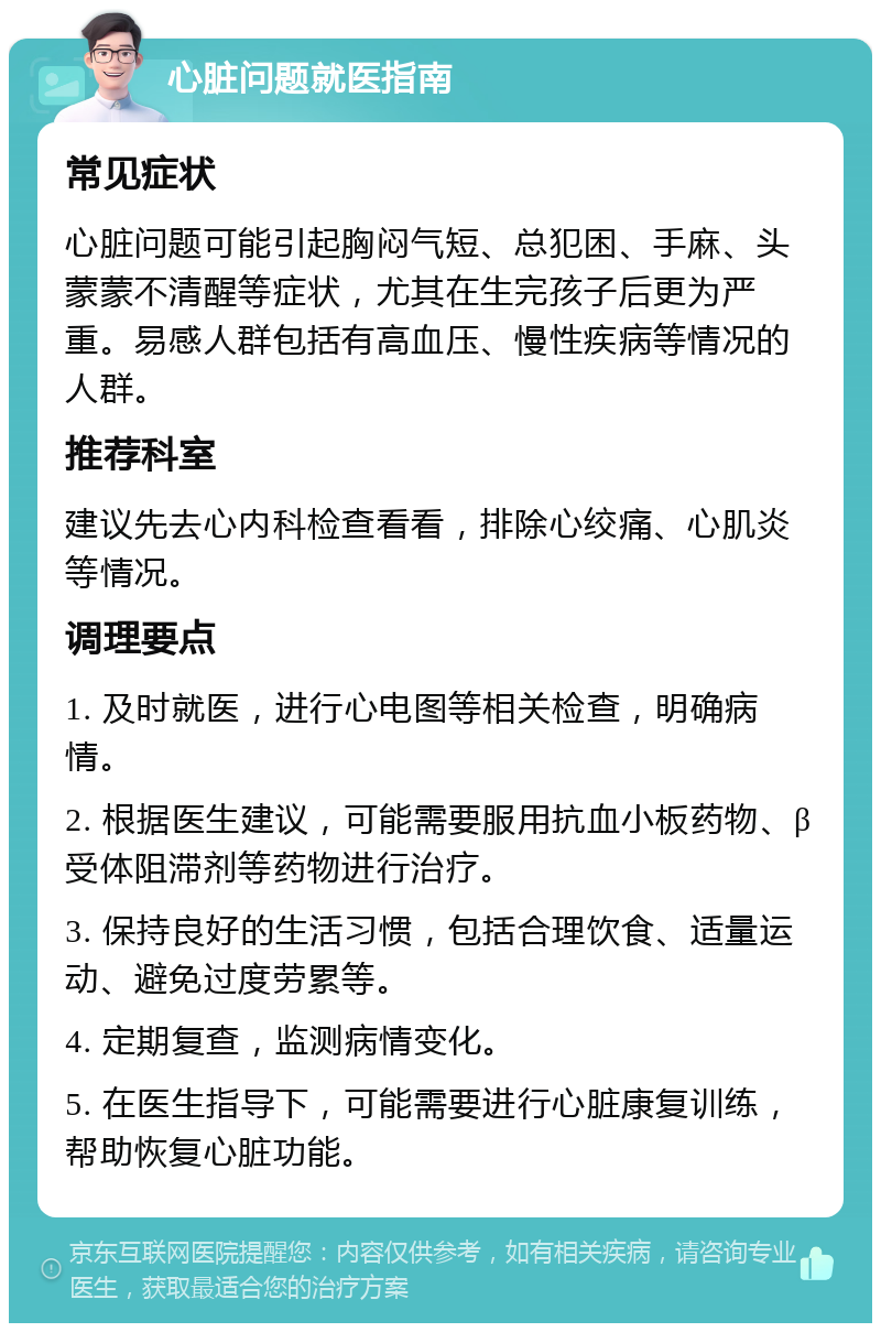 心脏问题就医指南 常见症状 心脏问题可能引起胸闷气短、总犯困、手麻、头蒙蒙不清醒等症状，尤其在生完孩子后更为严重。易感人群包括有高血压、慢性疾病等情况的人群。 推荐科室 建议先去心内科检查看看，排除心绞痛、心肌炎等情况。 调理要点 1. 及时就医，进行心电图等相关检查，明确病情。 2. 根据医生建议，可能需要服用抗血小板药物、β受体阻滞剂等药物进行治疗。 3. 保持良好的生活习惯，包括合理饮食、适量运动、避免过度劳累等。 4. 定期复查，监测病情变化。 5. 在医生指导下，可能需要进行心脏康复训练，帮助恢复心脏功能。