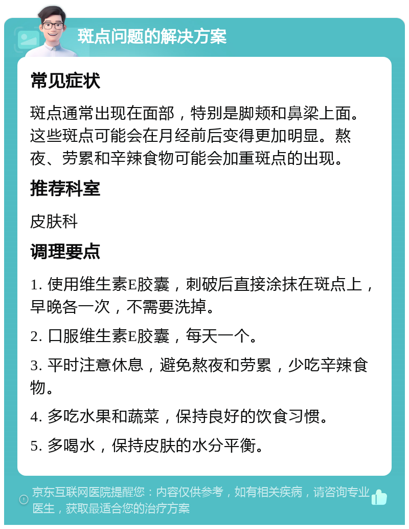 斑点问题的解决方案 常见症状 斑点通常出现在面部，特别是脚颊和鼻梁上面。这些斑点可能会在月经前后变得更加明显。熬夜、劳累和辛辣食物可能会加重斑点的出现。 推荐科室 皮肤科 调理要点 1. 使用维生素E胶囊，刺破后直接涂抹在斑点上，早晚各一次，不需要洗掉。 2. 口服维生素E胶囊，每天一个。 3. 平时注意休息，避免熬夜和劳累，少吃辛辣食物。 4. 多吃水果和蔬菜，保持良好的饮食习惯。 5. 多喝水，保持皮肤的水分平衡。