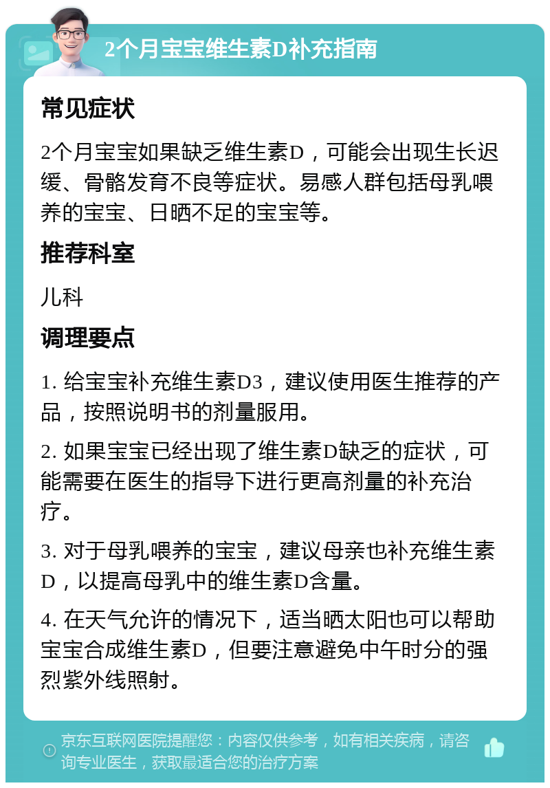 2个月宝宝维生素D补充指南 常见症状 2个月宝宝如果缺乏维生素D，可能会出现生长迟缓、骨骼发育不良等症状。易感人群包括母乳喂养的宝宝、日晒不足的宝宝等。 推荐科室 儿科 调理要点 1. 给宝宝补充维生素D3，建议使用医生推荐的产品，按照说明书的剂量服用。 2. 如果宝宝已经出现了维生素D缺乏的症状，可能需要在医生的指导下进行更高剂量的补充治疗。 3. 对于母乳喂养的宝宝，建议母亲也补充维生素D，以提高母乳中的维生素D含量。 4. 在天气允许的情况下，适当晒太阳也可以帮助宝宝合成维生素D，但要注意避免中午时分的强烈紫外线照射。